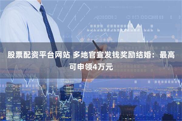股票配资平台网站 多地官宣发钱奖励结婚：最高可申领4万元