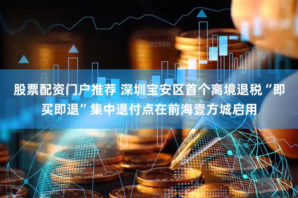 股票配资门户推荐 深圳宝安区首个离境退税“即买即退”集中退付点在前海壹方城启用