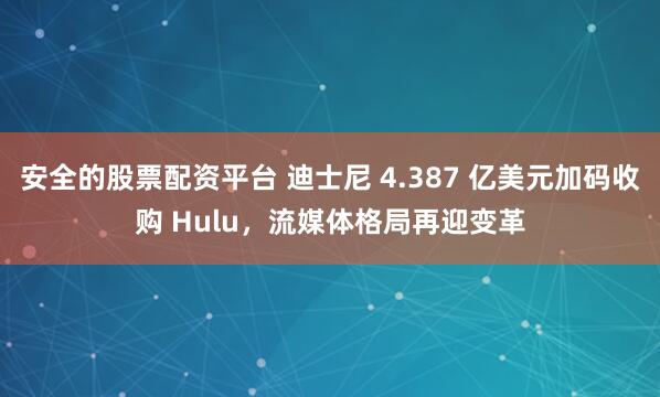安全的股票配资平台 迪士尼 4.387 亿美元加码收购 Hulu，流媒体格局再迎变革