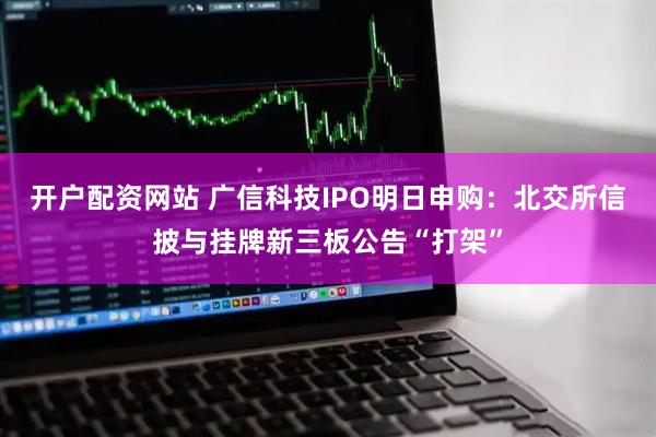 开户配资网站 广信科技IPO明日申购：北交所信披与挂牌新三板公告“打架”