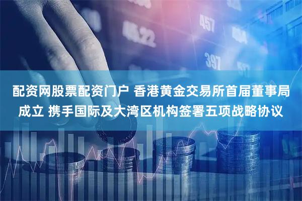 配资网股票配资门户 香港黄金交易所首届董事局成立 携手国际及大湾区机构签署五项战略协议