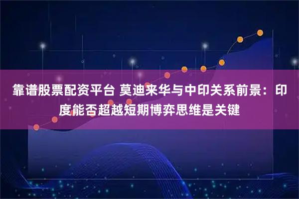靠谱股票配资平台 莫迪来华与中印关系前景：印度能否超越短期博弈思维是关键
