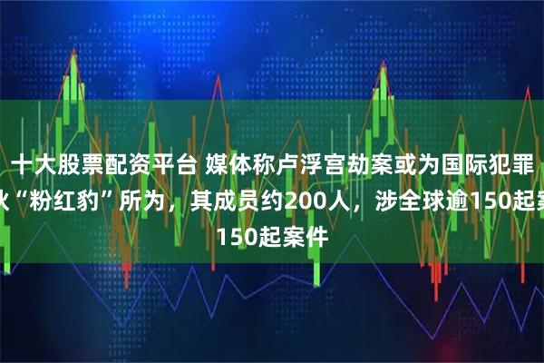 十大股票配资平台 媒体称卢浮宫劫案或为国际犯罪团伙“粉红豹”所为，其成员约200人，涉全球逾150起案件