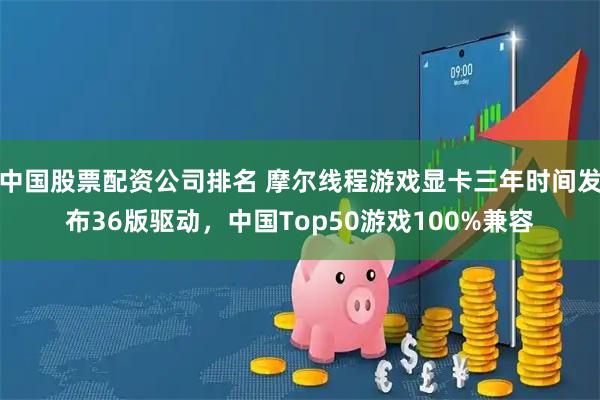 中国股票配资公司排名 摩尔线程游戏显卡三年时间发布36版驱动，中国Top50游戏100%兼容