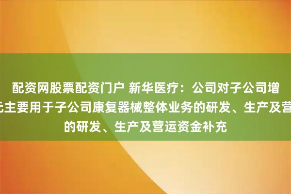 配资网股票配资门户 新华医疗：公司对子公司增资6000万元主要用于子公司康复器械整体业务的研发、生产及营运资金补充