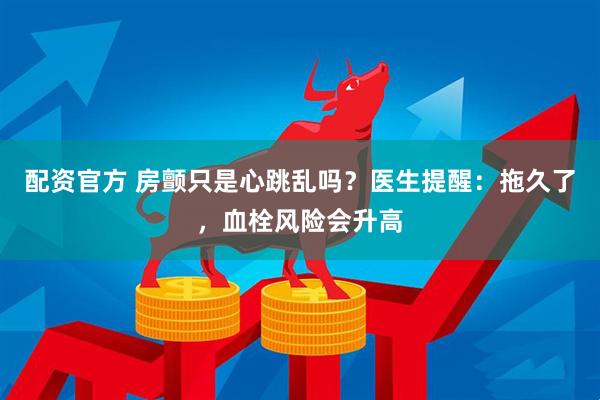 配资官方 房颤只是心跳乱吗？医生提醒：拖久了，血栓风险会升高