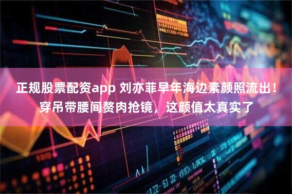正规股票配资app 刘亦菲早年海边素颜照流出！穿吊带腰间赘肉抢镜，这颜值太真实了