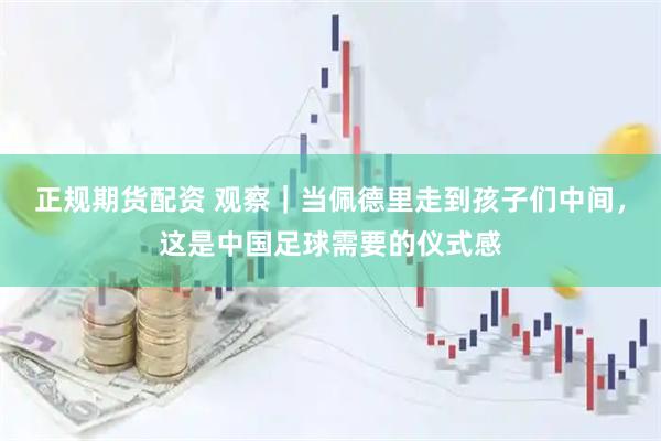 正规期货配资 观察｜当佩德里走到孩子们中间，这是中国足球需要的仪式感