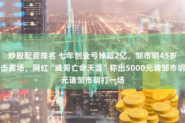 炒股配资排名 七年创业亏掉超2亿，邹市明45岁重返拳击赛场，网红“峰哥亡命天涯”称出5000元请邹市明打一场