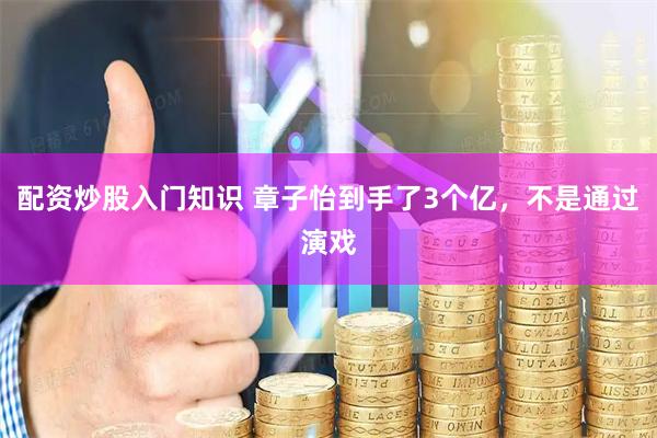 配资炒股入门知识 章子怡到手了3个亿，不是通过演戏