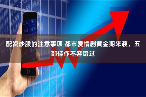 配资炒股的注意事项 都市爱情剧黄金期来袭，五部佳作不容错过
