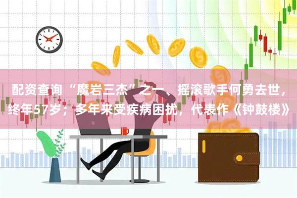配资查询 “魔岩三杰”之一、摇滚歌手何勇去世，终年57岁；多年来受疾病困扰，代表作《钟鼓楼》